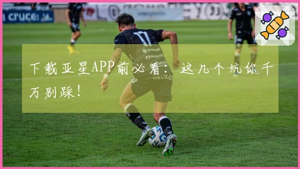 下载亚星APP前必看：这几个坑你千万别踩！